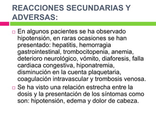 REACCIONES SECUNDARIAS Y 
ADVERSAS: 
 En algunos pacientes se ha observado 
hipotensión, en raras ocasiones se han 
presentado: hepatitis, hemorragia 
gastrointestinal, trombocitopenia, anemia, 
deterioro neurológico, vómito, diaforesis, falla 
cardiaca congestiva, hiponatremia, 
disminución en la cuenta plaquetaria, 
coagulación intravascular y trombosis venosa. 
 Se ha visto una relación estrecha entre la 
dosis y la presentación de los síntomas como 
son: hipotensión, edema y dolor de cabeza. 
 