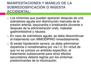 MANIFESTACIONES Y MANEJO DE LA 
SOBREDOSIFICACIÓN O INGESTA 
ACCIDENTAL: 
 Los síntomas que pueden aparecer después de una 
sobredosis aguda son disminución marcada de la 
presión arterial, taquicardia o bradicardia (durante o 
después de la administración oral), malestar 
gastrointestinal y náusea. 
 En caso de sobredosis aguda, se debe descontinuar 
el tratamiento con NIMODIPINO inmediatamente. 
 Si existe hipotensión severa, se debe administrar 
dopamina o noradrenalina por vía I.V. En virtud de 
que no se conoce un antídoto específico, el 
tratamiento subsecuente para otros efectos 
secundarios deberá regirse por los síntomas 
predominantes de la intoxicación. 
 