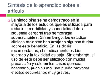Síntesis de lo aprendido sobre el 
artículo 
 La nimodipina se ha demostrado en la 
mayoría de los estudios que es utilizada para 
reducir la morbilidad y la mortalidad de la 
isquemia cerebral tras hemorragia 
subaracnoidea. Sin embargo, los estudios 
clínicos recientes han arrojado algunas dudas 
sobre este beneficio. En las dosis 
recomendadas, el medicamento es bien 
tolerado y la toxicidad es baja. Sin embargo, el 
uso de éste debe ser utilizado con mucha 
precaución y solo en los casos que sea 
necesario, pues su mal uso puede provocar 
efectos secundarios muy graves. 
 