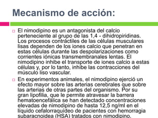 Mecanismo de acción: 
 El nimodipino es un antagonista del calcio 
perteneciente al grupo de las 1,4 - dihidropiridinas. 
Los procesos contráctiles de las células musculares 
lisas dependen de los iones calcio que penetran en 
estas células durante las despolarizaciones como 
corrientes iónicas transmembranales lentas. El 
nimodipino inhibe el transporte de iones calcio a estas 
células y, por lo tanto, inhibe las contracciones del 
músculo liso vascular. 
 En experimentos animales, el nimodipino ejerció un 
efecto mayor sobre las arterias cerebrales que sobre 
las arterias de otras partes del organismo. Por su 
gran lipofilia, que le permite atravesar la barrera 
hematoencefálica se han detectado concentraciones 
elevadas de nimodipino de hasta 12,5 ng/ml en el 
líquido cefalorraquídeo de pacientes con hemorragia 
subaracnoidea (HSA) tratados con nimodipino. 
 