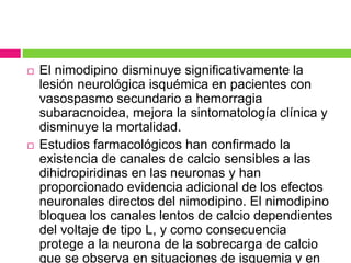  El nimodipino disminuye significativamente la 
lesión neurológica isquémica en pacientes con 
vasospasmo secundario a hemorragia 
subaracnoidea, mejora la sintomatología clínica y 
disminuye la mortalidad. 
 Estudios farmacológicos han confirmado la 
existencia de canales de calcio sensibles a las 
dihidropiridinas en las neuronas y han 
proporcionado evidencia adicional de los efectos 
neuronales directos del nimodipino. El nimodipino 
bloquea los canales lentos de calcio dependientes 
del voltaje de tipo L, y como consecuencia 
protege a la neurona de la sobrecarga de calcio 
que se observa en situaciones de isquemia y en 
 