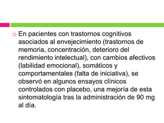  En pacientes con trastornos cognitivos 
asociados al envejecimiento (trastornos de 
memoria, concentración, deterioro del 
rendimiento intelectual), con cambios afectivos 
(labilidad emocional), somáticos y 
comportamentales (falta de iniciativa), se 
observó en algunos ensayos clínicos 
controlados con placebo, una mejoría de esta 
sintomatología tras la administración de 90 mg 
al día. 
 