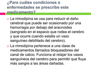 ¿Para cuáles condiciones o 
enfermedades se prescribe este 
medicamento? 
 La nimodipina se usa para reducir el daño 
cerebral que puede ser ocasionado por una 
hemorragia por debajo del aracnoides 
(sangrado en el espacio que rodea el cerebro 
y que ocurre cuando estalla un vaso 
sanguíneo debilitado del cerebro). 
 La nimodipina pertenece a una clase de 
medicamentos llamados bloqueadores del 
canal de calcio. Funciona al relajar los vasos 
sanguíneos del cerebro para permitir que fluya 
más sangre a las áreas dañadas. 
 