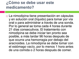 ¿Cómo se debe usar este 
medicamento? 
 La nimodipina tiene presentación en cápsulas 
y en solución oral (líquido) para tomar por vía 
oral o para administrar a través de una sonda. 
Por lo general se toma cada 4 horas durante 
21 días consecutivos. El tratamiento con 
nimodipina se debe iniciar tan pronto sea 
posible, a más tardar 96 horas después de 
que ocurra una hemorragia por debajo del 
aracnoides. La nimodipina se debe tomar con 
el estómago vacío, por lo menos 1 hora antes 
de una comida o 2 horas después de comer. 
 