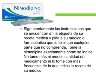  Siga atentamente las instrucciones que 
se encuentran en la etiqueta de su 
receta médica y pida a su médico o 
farmacéutico que le explique cualquier 
parte que no comprenda. Tome la 
nimodipina exactamente como se indica. 
No tome más ni menos cantidad del 
medicamento ni lo tome con más 
frecuencia de lo que indica la receta de 
su médico. 
 