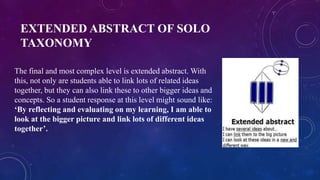 EXTENDED ABSTRACT OF SOLO
TAXONOMY
The final and most complex level is extended abstract. With
this, not only are students able to link lots of related ideas
together, but they can also link these to other bigger ideas and
concepts. So a student response at this level might sound like:
‘By reflecting and evaluating on my learning, I am able to
look at the bigger picture and link lots of different ideas
together’.
 