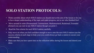 SOLO STATION PROTOCOLS:
• Think carefully about which SOLO station you should start at-the aim of the lesson is for you
to have deeper understanding of the topic and make progress, not to see who finished first!
• Move around in order (Prestructural, Unistructural, Multistructural, Relational, Extended
abstract) you can start at any SOLO station though-see point 1.
• Read the first criteria for each SOLO station carefully.
• Only move on when you feel confident enough to move onto the next SOLO station (use the
success criteria at each stage to help you)-you could always go back a station to secure your
understanding.
• Make sure that you have spent time on the reflection tables during the lesson and shared your
ideas.
 