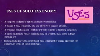 USES OF SOLO TAXONOMY
• It supports students to reflect on their own thinking.
• It makes it easy to identify and use effective’s success criteria.
• It provides feedback and feedforward with regards to learning outcomes.
• It helps students to reflect meaningfully on what the next steps in their
learning are.
• The diagrams provide a simple and easy to remember staged approach for
students, in terms of these next steps.
 