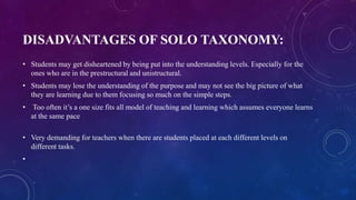 DISADVANTAGES OF SOLO TAXONOMY:
• Students may get disheartened by being put into the understanding levels. Especially for the
ones who are in the prestructural and unistructural.
• Students may lose the understanding of the purpose and may not see the big picture of what
they are learning due to them focusing so much on the simple steps.
• Too often it’s a one size fits all model of teaching and learning which assumes everyone learns
at the same pace
• Very demanding for teachers when there are students placed at each different levels on
different tasks.
•
 