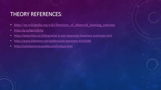 THEORY REFERENCES:
• https://en.wikipedia.org/wiki/Structure_of_observed_learning_outcome
• https://g.co/kgs/rq9chp
• https://www.iitms.co.in/blog/what-is-solo-taxonomy-important-and-levels.html
• https://www.slideshare.net/sqjafery/solo-taxonomy-45353566
• https://solotaxonomy.weebly.com/critique.html
 