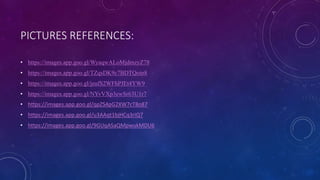 PICTURES REFERENCES:
• https://images.app.goo.gl/WyaqwALoMjdmzyZ78
• https://images.app.goo.gl/TZqsDK9c7BDTQoin8
• https://images.app.goo.gl/jeufS2WFhPJEt4YW9
• https://images.app.goo.gl/NYvVXp3ewSr63U1r7
• https://images.app.goo.gl/qpZS4pG2XW7cT8o87
• https://images.app.goo.gl/u3AAqt1bjHCq3riQ7
• https://images.app.goo.gl/9GUqASaQMpwukMDU6
 