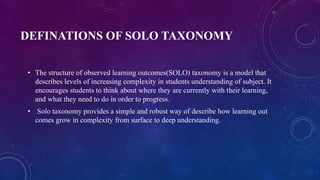 DEFINATIONS OF SOLO TAXONOMY
• The structure of observed learning outcomes(SOLO) taxonomy is a model that
describes levels of increasing complexity in students understanding of subject. It
encourages students to think about where they are currently with their learning,
and what they need to do in order to progress.
• Solo taxonomy provides a simple and robust way of describe how learning out
comes grow in complexity from surface to deep understanding.
 