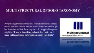 MULTISTRUCTURAL OF SOLO TAXONOMY
Progressing from unistructural to multistructural simply
means that the student knows a few facts about this topic
but is unable to link them together. So a typical response
might be ‘I know few things about this topic’ or ‘I
have gathered some information about this topic’.
 