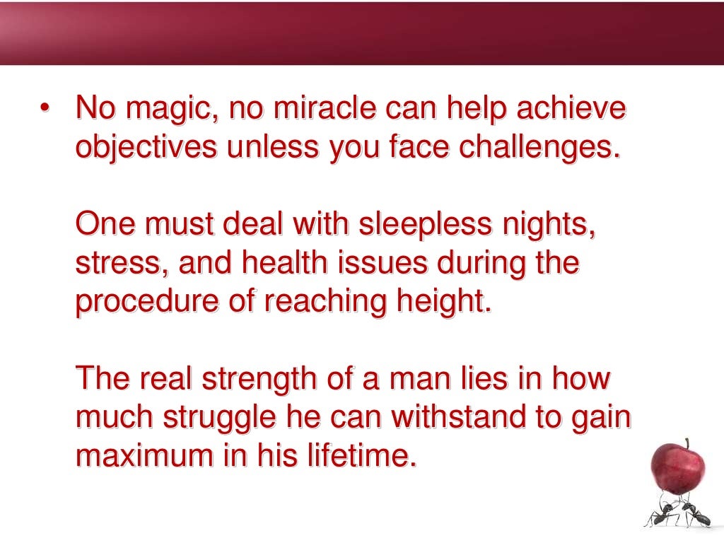• No magic, no miracle can help achieve
objectives unless you face challenges.
One must deal with sleepless nights,
stress, and health issues during the
procedure of reaching height.
The real strength of a man lies in how
much struggle he can withstand to gain
maximum in his lifetime.
 