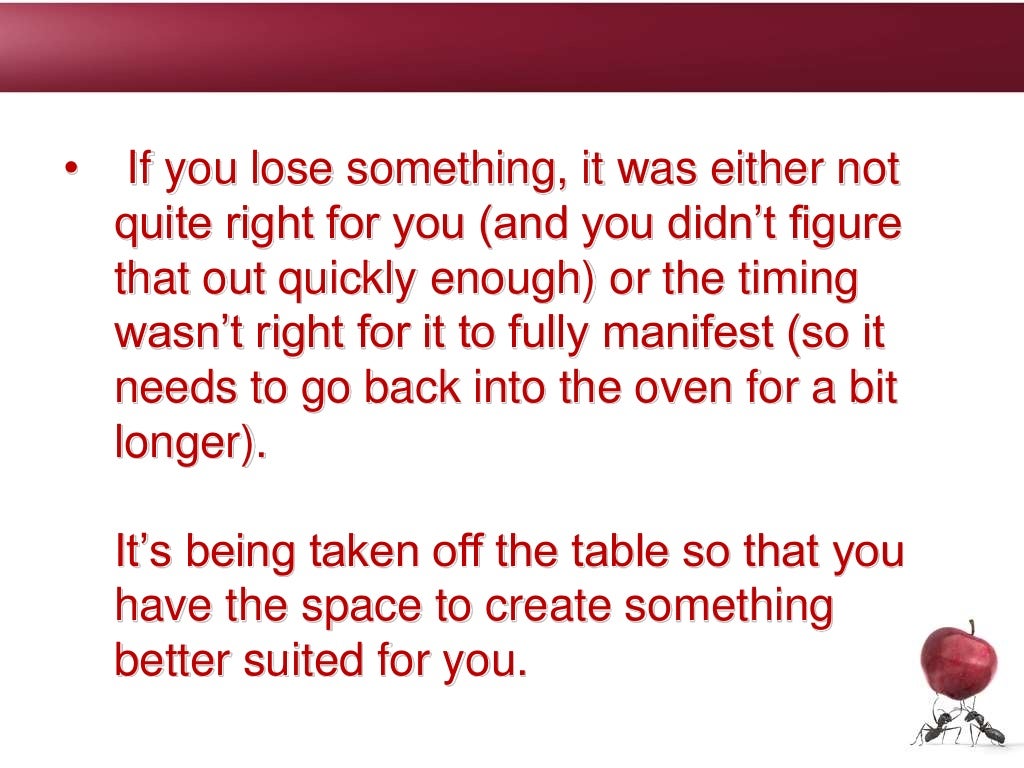 • If you lose something, it was either not
quite right for you (and you didn’t figure
that out quickly enough) or the timing
wasn’t right for it to fully manifest (so it
needs to go back into the oven for a bit
longer).
It’s being taken off the table so that you
have the space to create something
better suited for you.
 