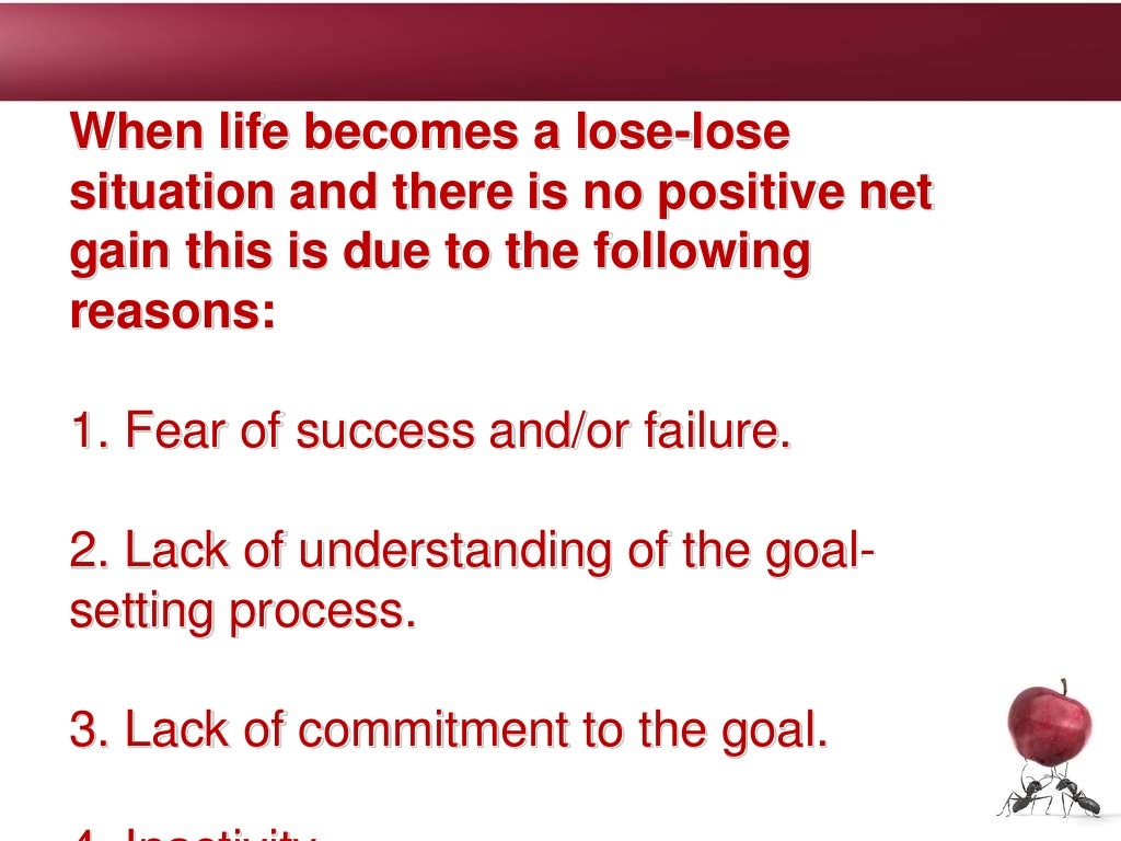 When life becomes a lose-lose
situation and there is no positive net
gain this is due to the following
reasons:
1. Fear of success and/or failure.
2. Lack of understanding of the goal-
setting process.
3. Lack of commitment to the goal.
 