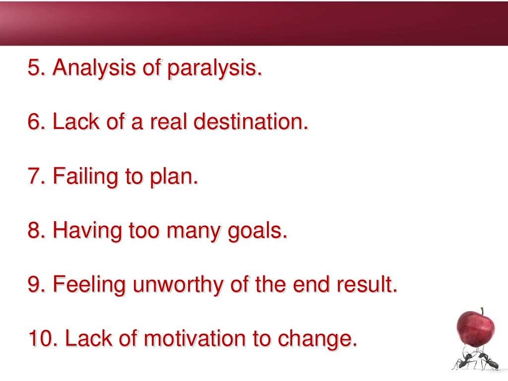 5. Analysis of paralysis.
6. Lack of a real destination.
7. Failing to plan.
8. Having too many goals.
9. Feeling unworthy of the end result.
10. Lack of motivation to change.
 