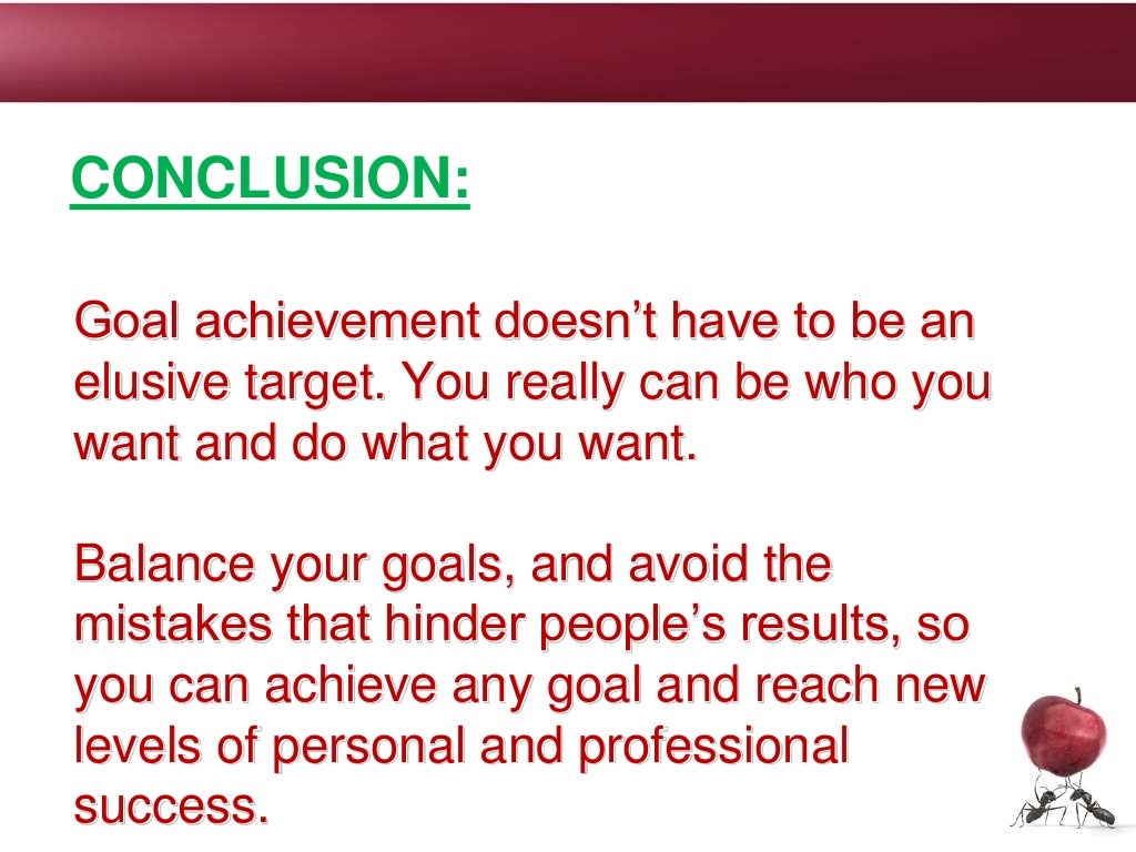Goal achievement doesn’t have to be an
elusive target. You really can be who you
want and do what you want.
Balance your goals, and avoid the
mistakes that hinder people’s results, so
you can achieve any goal and reach new
levels of personal and professional
success.
CONCLUSION:
 