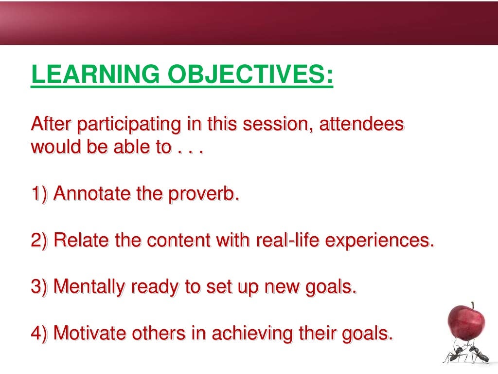 LEARNING OBJECTIVES:
After participating in this session, attendees
would be able to . . .
1) Annotate the proverb.
2) Relate the content with real-life experiences.
3) Mentally ready to set up new goals.
4) Motivate others in achieving their goals.
 