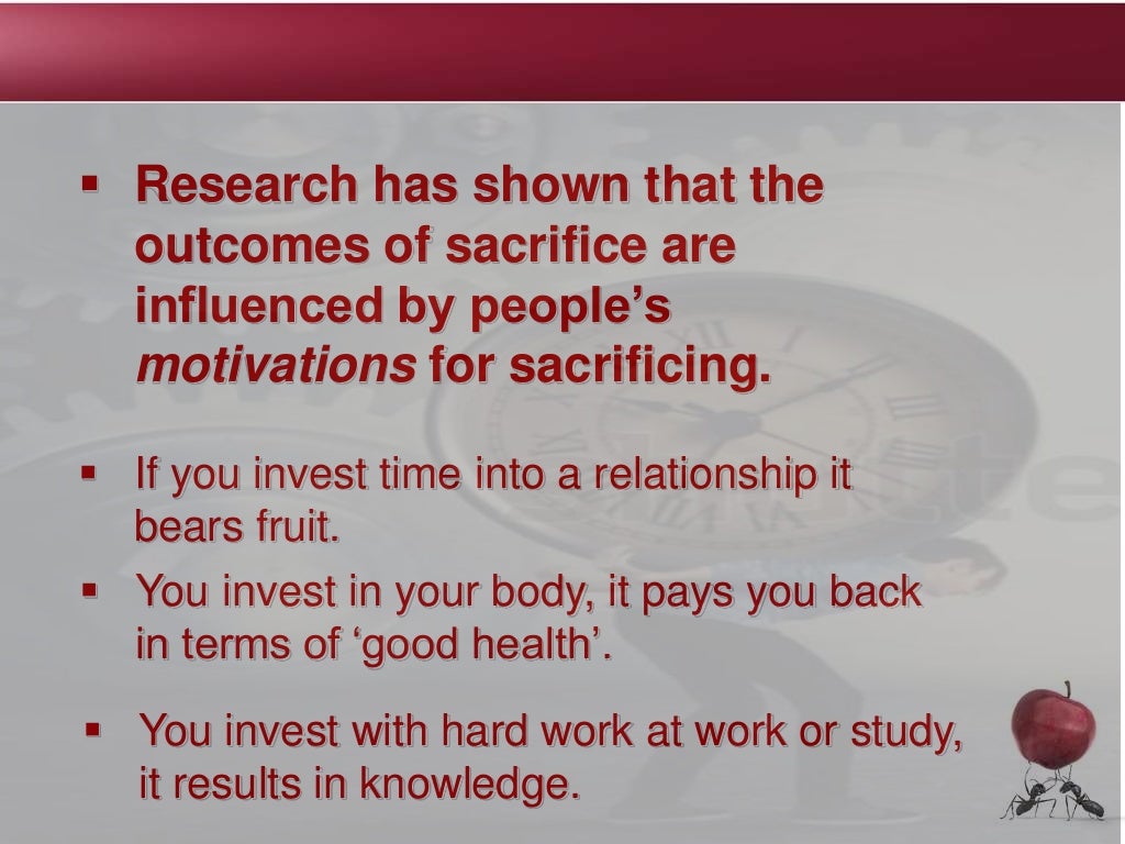  Research has shown that the
outcomes of sacrifice are
influenced by people’s
motivations for sacrificing.
 If you invest time into a relationship it
bears fruit.
 You invest in your body, it pays you back
in terms of ‘good health’.
 You invest with hard work at work or study,
it results in knowledge.
 