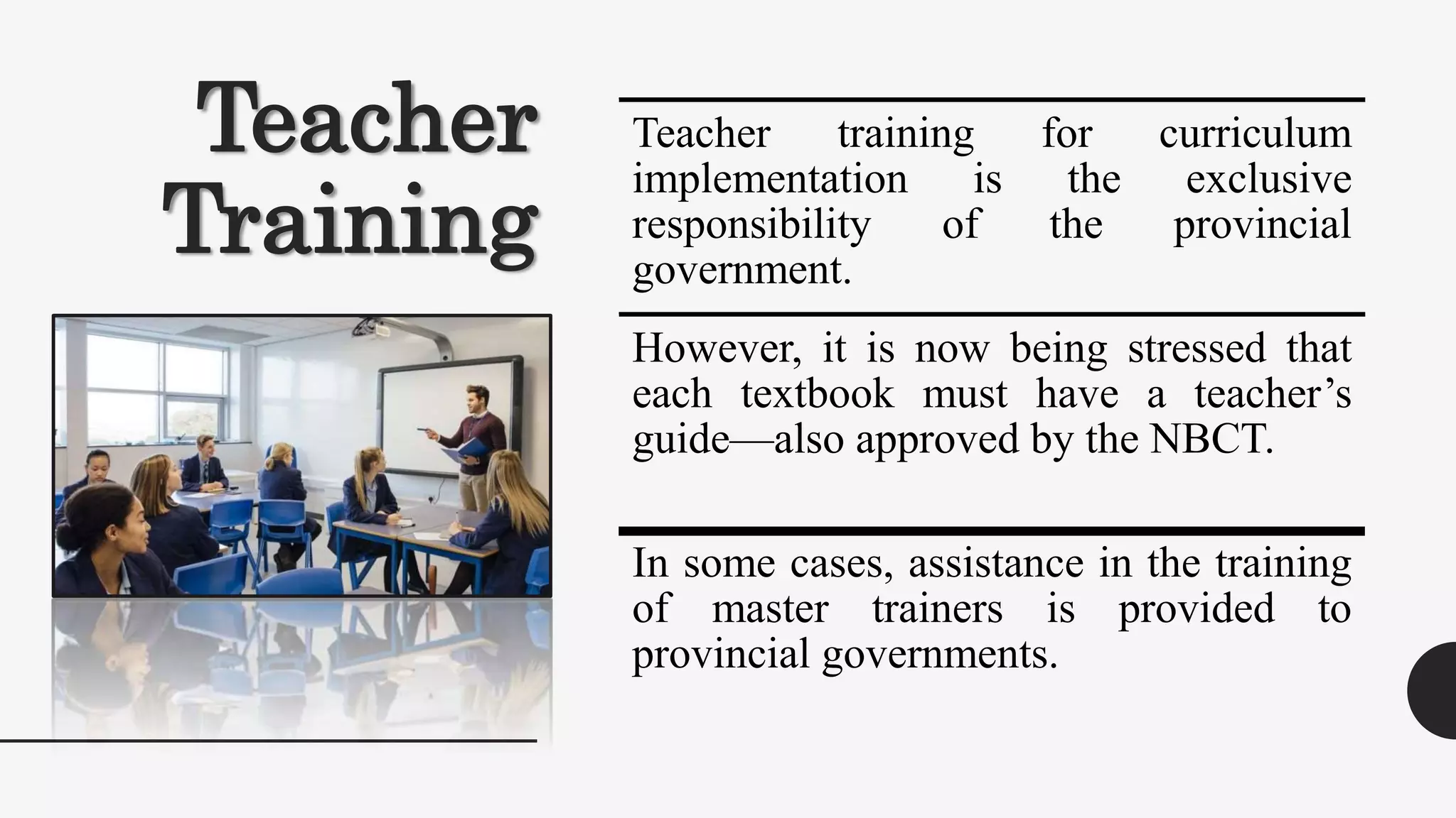 Teacher
Training
Teacher training for curriculum
implementation is the exclusive
responsibility of the provincial
government.
However, it is now being stressed that
each textbook must have a teacher’s
guide—also approved by the NBCT.
In some cases, assistance in the training
of master trainers is provided to
provincial governments.
 