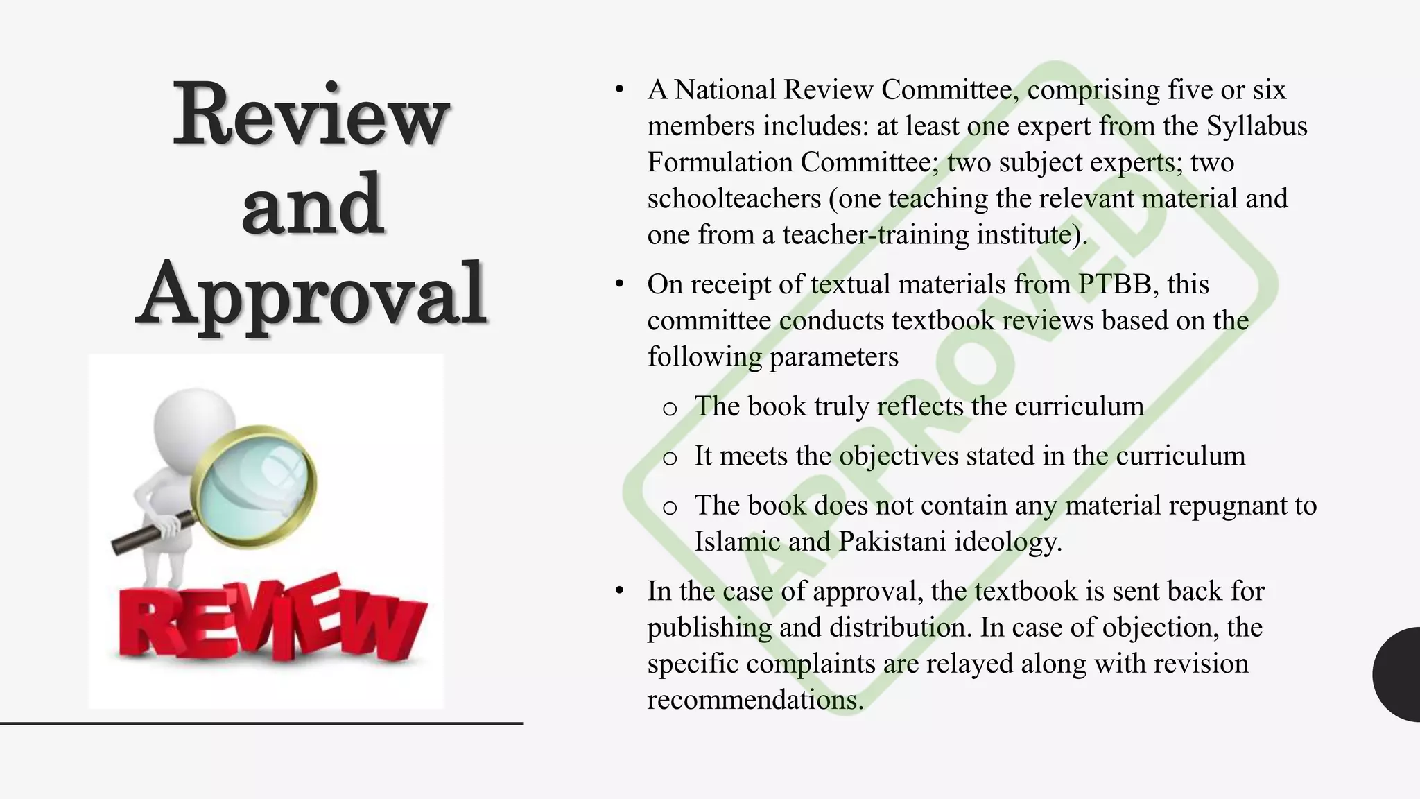 Review
and
Approval
• A National Review Committee, comprising five or six
members includes: at least one expert from the Syllabus
Formulation Committee; two subject experts; two
schoolteachers (one teaching the relevant material and
one from a teacher-training institute).
• On receipt of textual materials from PTBB, this
committee conducts textbook reviews based on the
following parameters
o The book truly reflects the curriculum
o It meets the objectives stated in the curriculum
o The book does not contain any material repugnant to
Islamic and Pakistani ideology.
• In the case of approval, the textbook is sent back for
publishing and distribution. In case of objection, the
specific complaints are relayed along with revision
recommendations.
 