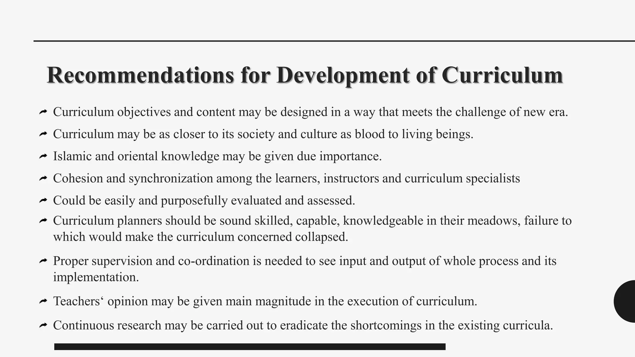 Recommendations for Development of Curriculum
Curriculum objectives and content may be designed in a way that meets the challenge of new era.
Curriculum may be as closer to its society and culture as blood to living beings.
Islamic and oriental knowledge may be given due importance.
Cohesion and synchronization among the learners, instructors and curriculum specialists
Could be easily and purposefully evaluated and assessed.
Curriculum planners should be sound skilled, capable, knowledgeable in their meadows, failure to
which would make the curriculum concerned collapsed.
Proper supervision and co-ordination is needed to see input and output of whole process and its
implementation.
Teachers‘ opinion may be given main magnitude in the execution of curriculum.
Continuous research may be carried out to eradicate the shortcomings in the existing curricula.
 
