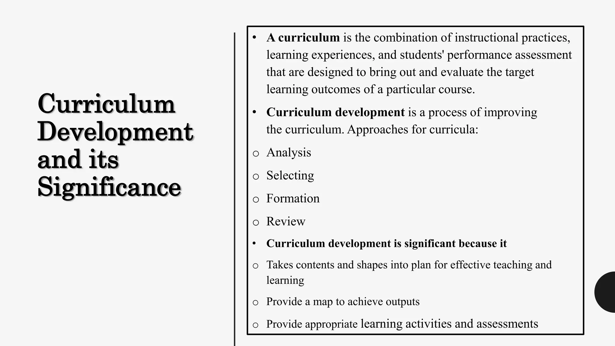 Curriculum
Development
and its
Significance
• A curriculum is the combination of instructional practices,
learning experiences, and students' performance assessment
that are designed to bring out and evaluate the target
learning outcomes of a particular course.
• Curriculum development is a process of improving
the curriculum. Approaches for curricula:
o Analysis
o Selecting
o Formation
o Review
• Curriculum development is significant because it
o Takes contents and shapes into plan for effective teaching and
learning
o Provide a map to achieve outputs
o Provide appropriate learning activities and assessments
 