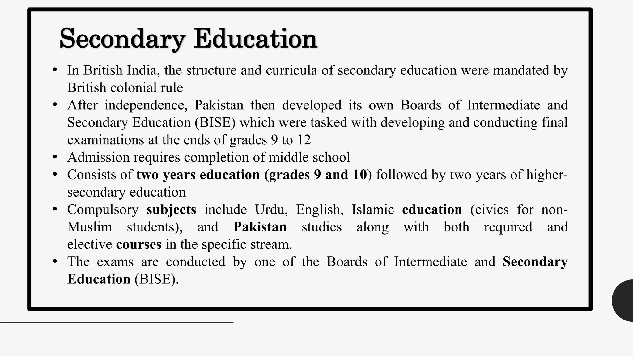 Secondary Education
• In British India, the structure and curricula of secondary education were mandated by
British colonial rule
• After independence, Pakistan then developed its own Boards of Intermediate and
Secondary Education (BISE) which were tasked with developing and conducting final
examinations at the ends of grades 9 to 12
• Admission requires completion of middle school
• Consists of two years education (grades 9 and 10) followed by two years of higher-
secondary education
• Compulsory subjects include Urdu, English, Islamic education (civics for non-
Muslim students), and Pakistan studies along with both required and
elective courses in the specific stream.
• The exams are conducted by one of the Boards of Intermediate and Secondary
Education (BISE).
 