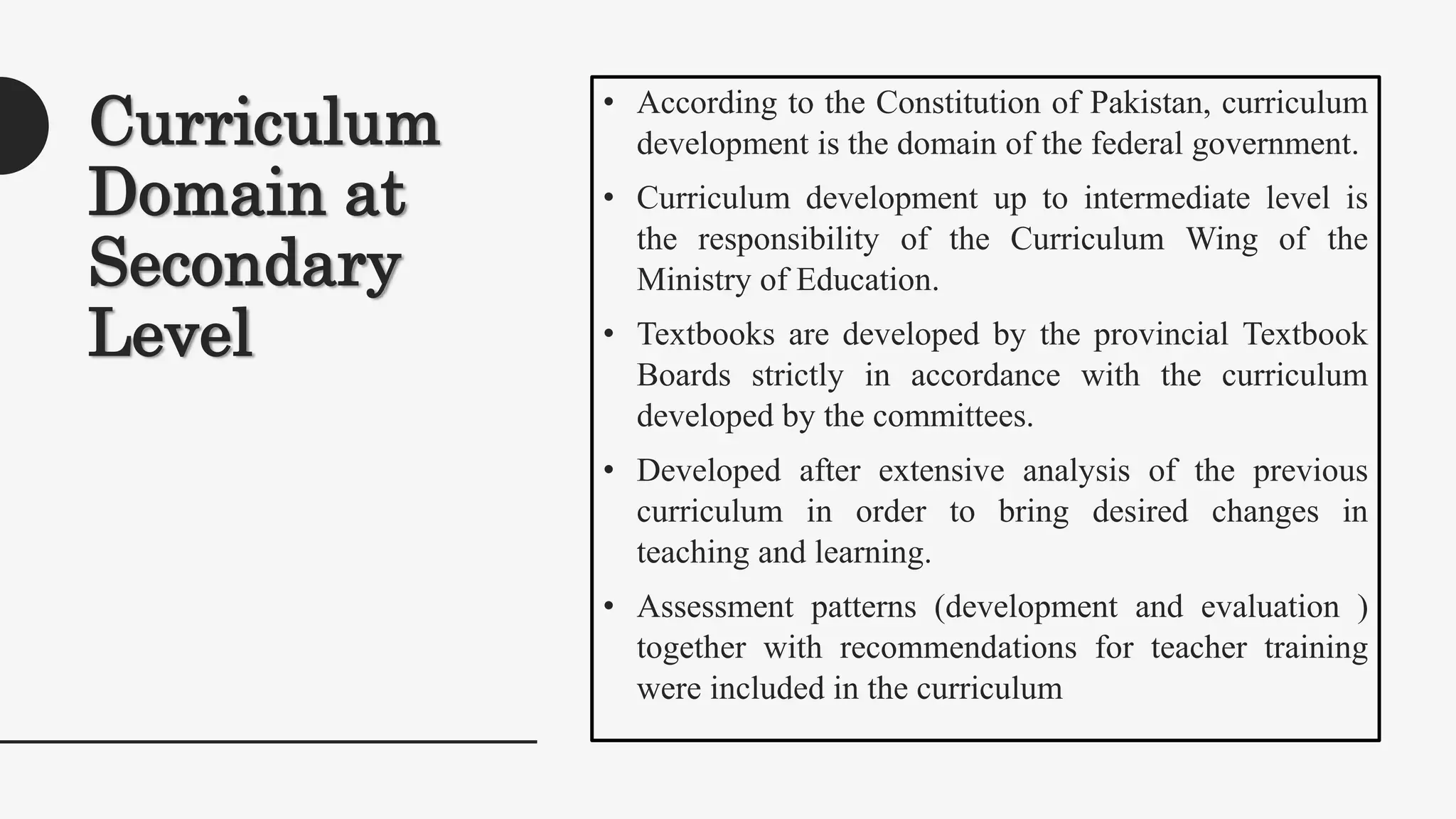 Curriculum
Domain at
Secondary
Level
• According to the Constitution of Pakistan, curriculum
development is the domain of the federal government.
• Curriculum development up to intermediate level is
the responsibility of the Curriculum Wing of the
Ministry of Education.
• Textbooks are developed by the provincial Textbook
Boards strictly in accordance with the curriculum
developed by the committees.
• Developed after extensive analysis of the previous
curriculum in order to bring desired changes in
teaching and learning.
• Assessment patterns (development and evaluation )
together with recommendations for teacher training
were included in the curriculum
 