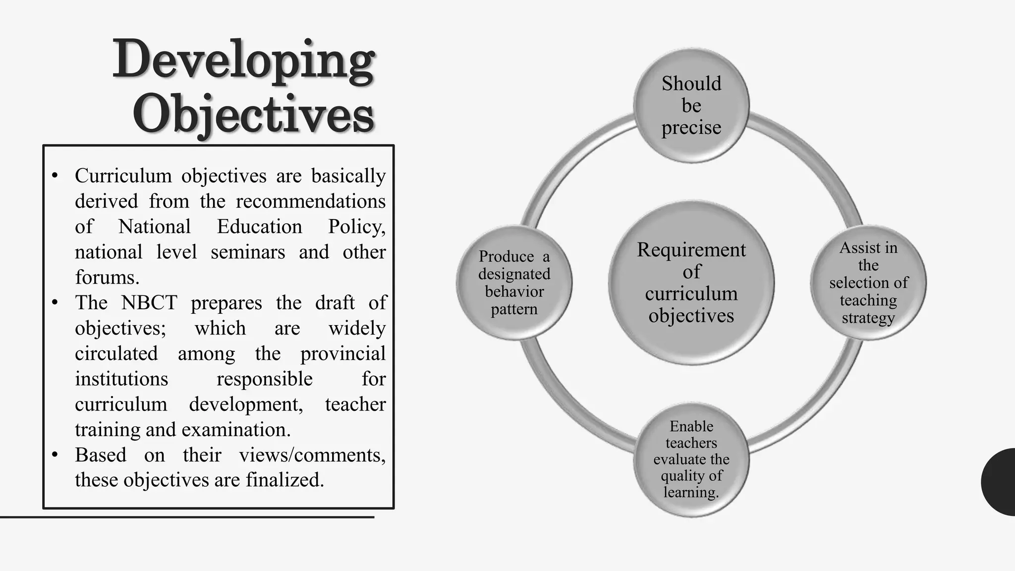 Developing
Objectives
Requirement
of
curriculum
objectives
Should
be
precise
Assist in
the
selection of
teaching
strategy
Enable
teachers
evaluate the
quality of
learning.
Produce a
designated
behavior
pattern
• Curriculum objectives are basically
derived from the recommendations
of National Education Policy,
national level seminars and other
forums.
• The NBCT prepares the draft of
objectives; which are widely
circulated among the provincial
institutions responsible for
curriculum development, teacher
training and examination.
• Based on their views/comments,
these objectives are finalized.
 