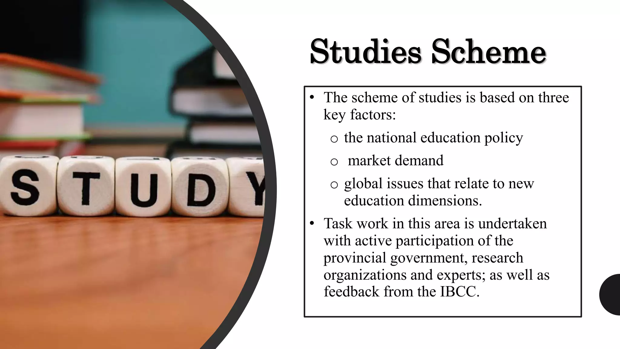 Studies Scheme
• The scheme of studies is based on three
key factors:
o the national education policy
o market demand
o global issues that relate to new
education dimensions.
• Task work in this area is undertaken
with active participation of the
provincial government, research
organizations and experts; as well as
feedback from the IBCC.
 