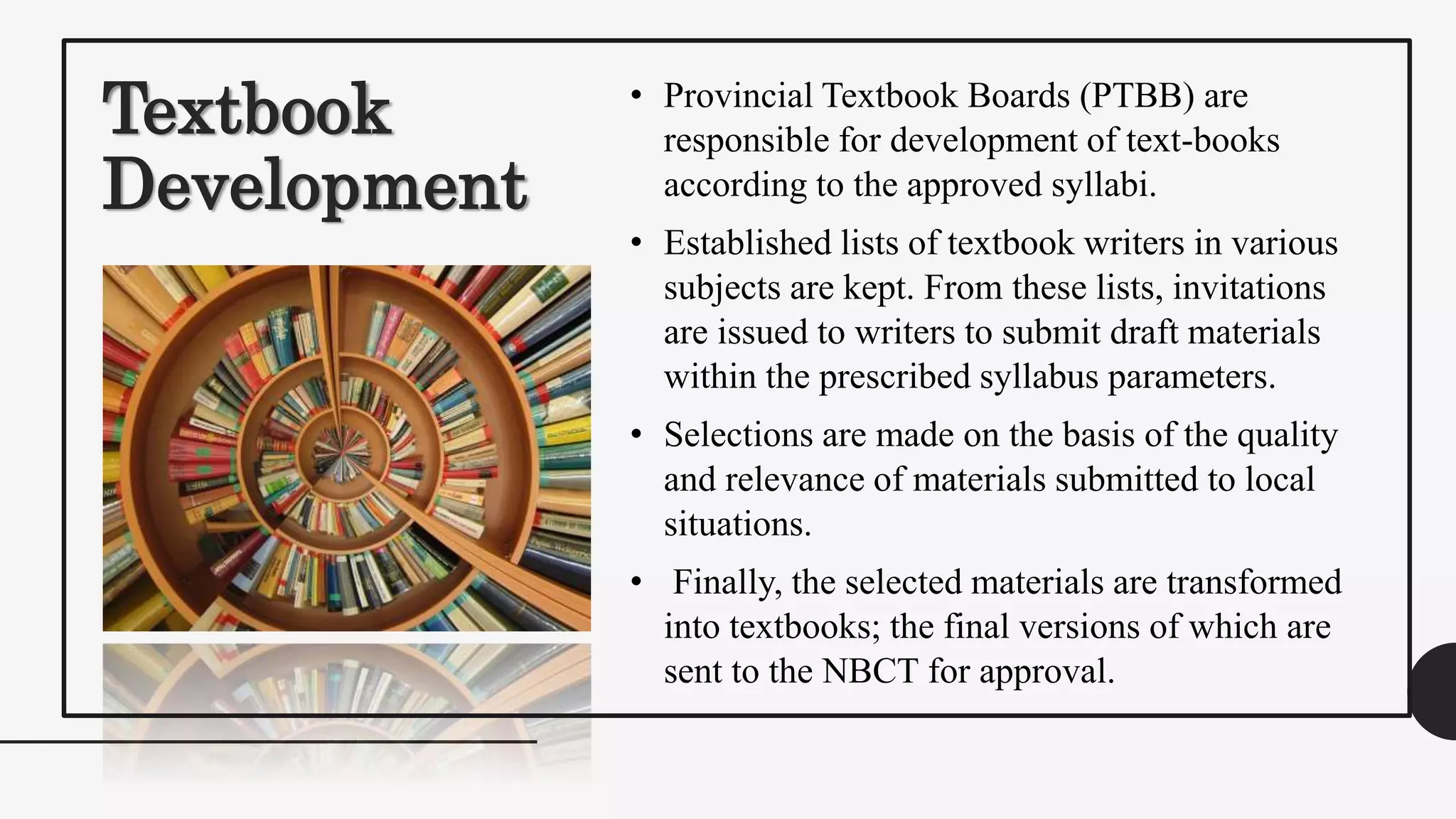 Textbook
Development
• Provincial Textbook Boards (PTBB) are
responsible for development of text-books
according to the approved syllabi.
• Established lists of textbook writers in various
subjects are kept. From these lists, invitations
are issued to writers to submit draft materials
within the prescribed syllabus parameters.
• Selections are made on the basis of the quality
and relevance of materials submitted to local
situations.
• Finally, the selected materials are transformed
into textbooks; the final versions of which are
sent to the NBCT for approval.
 