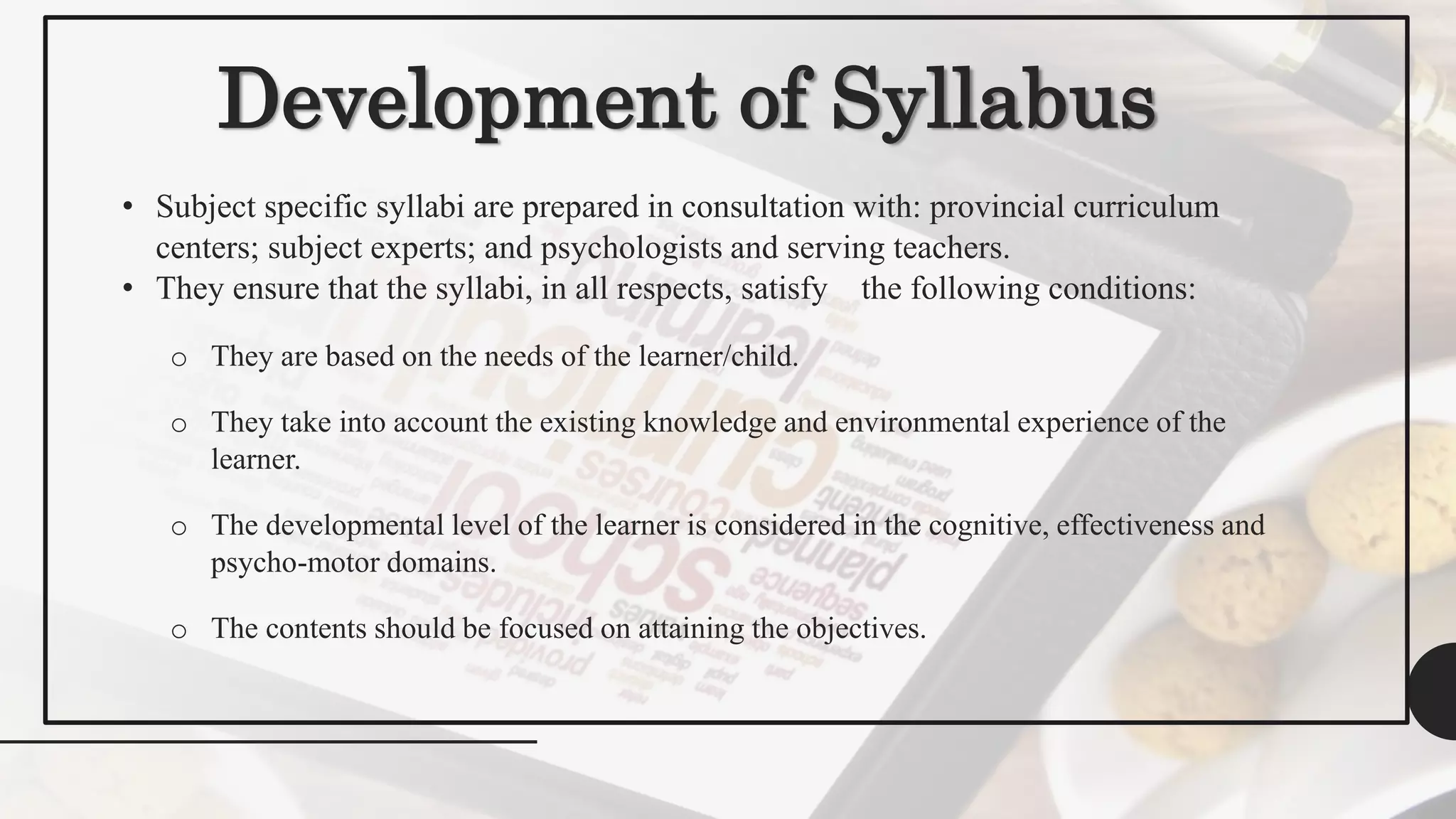 Development of Syllabus
• Subject specific syllabi are prepared in consultation with: provincial curriculum
centers; subject experts; and psychologists and serving teachers.
• They ensure that the syllabi, in all respects, satisfy the following conditions:
o They are based on the needs of the learner/child.
o They take into account the existing knowledge and environmental experience of the
learner.
o The developmental level of the learner is considered in the cognitive, effectiveness and
psycho-motor domains.
o The contents should be focused on attaining the objectives.
 
