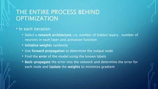 THE ENTIRE PROCESS BEHIND
OPTIMIZATION
• In each iteration:
• Select a network architecture, i.e. number of hidden layers, number of
neurons in each layer and activation function
• Initialize weights randomly
• Use forward propagation to determine the output node
• Find the error of the model using the known labels
• Back-propagate the error into the network and determine the error for
each node and Update the weights to minimize gradient
 