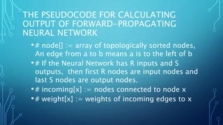 THE PSEUDOCODE FOR CALCULATING
OUTPUT OF FORWARD-PROPAGATING
NEURAL NETWORK
•# node[] := array of topologically sorted nodes,
An edge from a to b means a is to the left of b
•# If the Neural Network has R inputs and S
outputs, then first R nodes are input nodes and
last S nodes are output nodes.
•# incoming[x] := nodes connected to node x
•# weight[x] := weights of incoming edges to x
 