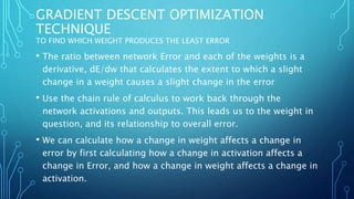 GRADIENT DESCENT OPTIMIZATION
TECHNIQUE
TO FIND WHICH WEIGHT PRODUCES THE LEAST ERROR
• The ratio between network Error and each of the weights is a
derivative, dE/dw that calculates the extent to which a slight
change in a weight causes a slight change in the error
• Use the chain rule of calculus to work back through the
network activations and outputs. This leads us to the weight in
question, and its relationship to overall error.
• We can calculate how a change in weight affects a change in
error by first calculating how a change in activation affects a
change in Error, and how a change in weight affects a change in
activation.
 