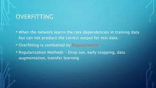 OVERFITTING
• When the network learns the rare dependencies in training data
but can not produce the correct output for test data.
• Overfitting is combatted by Regularization.
• Regularization Methods – Drop out, early stopping, data
augmentation, transfer learning
 