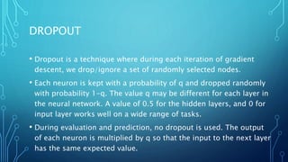 DROPOUT
• Dropout is a technique where during each iteration of gradient
descent, we drop/ignore a set of randomly selected nodes.
• Each neuron is kept with a probability of q and dropped randomly
with probability 1-q. The value q may be different for each layer in
the neural network. A value of 0.5 for the hidden layers, and 0 for
input layer works well on a wide range of tasks.
• During evaluation and prediction, no dropout is used. The output
of each neuron is multiplied by q so that the input to the next layer
has the same expected value.
 