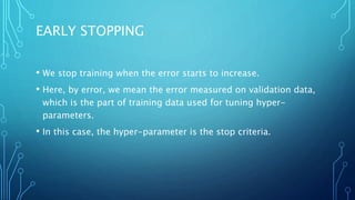 EARLY STOPPING
• We stop training when the error starts to increase.
• Here, by error, we mean the error measured on validation data,
which is the part of training data used for tuning hyper-
parameters.
• In this case, the hyper-parameter is the stop criteria.
 
