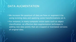 DATA AUGMENTATION
• We increase the quantum of data we have or augment it by
using existing data and applying some transformations on it.
• For instance, in many computer vision tasks such as object
classification, an effective data augmentation technique is
adding new data points that are cropped or translated versions
of original data.
 