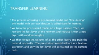 TRANSFER LEARNING
• The process of taking a pre-trained model and “fine-tuning”
the model with our own dataset is called transfer learning.
• We train the pre-trained model on a large dataset. Then, we
remove the last layer of the network and replace it with a new
layer with random weights.
• We then freeze the weights of all the other layers and train the
network normally. The pre-trained model will act as a feature
extractor, and only the last layer will be trained on the current
task.
 