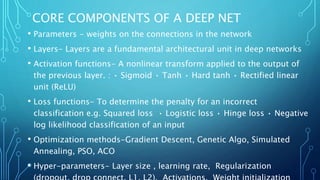 CORE COMPONENTS OF A DEEP NET
• Parameters - weights on the connections in the network
• Layers- Layers are a fundamental architectural unit in deep networks
• Activation functions- A nonlinear transform applied to the output of
the previous layer. : • Sigmoid • Tanh • Hard tanh • Rectified linear
unit (ReLU)
• Loss functions- To determine the penalty for an incorrect
classification e.g. Squared loss • Logistic loss • Hinge loss • Negative
log likelihood classification of an input
• Optimization methods-Gradient Descent, Genetic Algo, Simulated
Annealing, PSO, ACO
• Hyper-parameters- Layer size , learning rate, Regularization
 