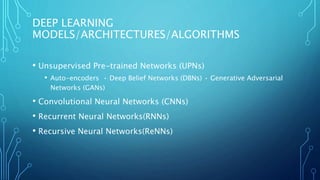 DEEP LEARNING
MODELS/ARCHITECTURES/ALGORITHMS
• Unsupervised Pre-trained Networks (UPNs)
• Auto-encoders • Deep Belief Networks (DBNs) • Generative Adversarial
Networks (GANs)
• Convolutional Neural Networks (CNNs)
• Recurrent Neural Networks(RNNs)
• Recursive Neural Networks(ReNNs)
 