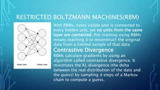RESTRICTED BOLTZMANN MACHINES(RBM)
With RBMs, every visible unit is connected to
every hidden unit, yet no units from the same
layer are connected. Pre-training using RBMs
means teaching it to reconstruct the original
data from a limited sample of that data
Contrastive Divergence
RBMs calculate gradients by using an
algorithm called contrastive divergence. It
minimizes the KL divergence (the delta
between the real distribution of the data and
the guess) by sampling k steps of a Markov
chain to compute a guess.
 