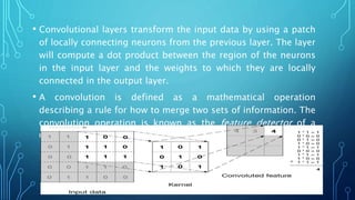 • Convolutional layers transform the input data by using a patch
of locally connecting neurons from the previous layer. The layer
will compute a dot product between the region of the neurons
in the input layer and the weights to which they are locally
connected in the output layer.
• A convolution is defined as a mathematical operation
describing a rule for how to merge two sets of information. The
convolution operation is known as the feature detector of a
CNN.
 