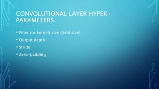 CONVOLUTIONAL LAYER HYPER-
PARAMETERS
• Filter (or kernel) size (field size)
• Output depth
• Stride
• Zero-padding
 