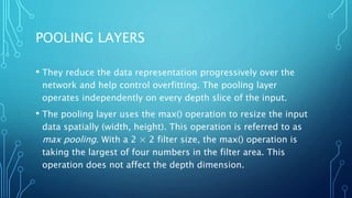 POOLING LAYERS
• They reduce the data representation progressively over the
network and help control overfitting. The pooling layer
operates independently on every depth slice of the input.
• The pooling layer uses the max() operation to resize the input
data spatially (width, height). This operation is referred to as
max pooling. With a 2 × 2 filter size, the max() operation is
taking the largest of four numbers in the filter area. This
operation does not affect the depth dimension.
 