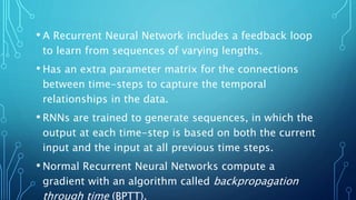• A Recurrent Neural Network includes a feedback loop
to learn from sequences of varying lengths.
• Has an extra parameter matrix for the connections
between time-steps to capture the temporal
relationships in the data.
• RNNs are trained to generate sequences, in which the
output at each time-step is based on both the current
input and the input at all previous time steps.
• Normal Recurrent Neural Networks compute a
gradient with an algorithm called backpropagation
through time (BPTT).
 