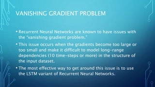 VANISHING GRADIENT PROBLEM
• Recurrent Neural Networks are known to have issues with
the “vanishing gradient problem.”
• This issue occurs when the gradients become too large or
too small and make it difficult to model long-range
dependencies (10 time-steps or more) in the structure of
the input dataset.
• The most effective way to get around this issue is to use
the LSTM variant of Recurrent Neural Networks.
 